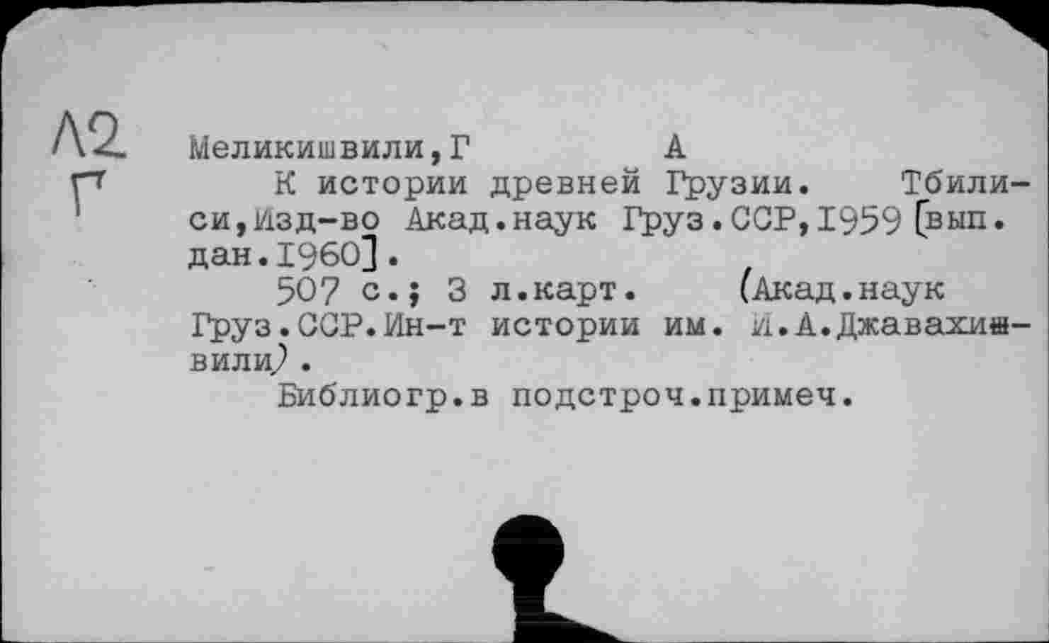 ﻿Л2. Г
Меликишвили,Г	А
К истории древней Грузии. Тбилиси, Изд-во Акад.наук Груз.ССР, 1959 [вып. дан.I960].
50? с.; 3 л.карт.	(Акад.наук
Груз.ССР.Ин-т истории им. и.А.Джавахи»-вилиР .
Библиогр.в подстрой.примеч.